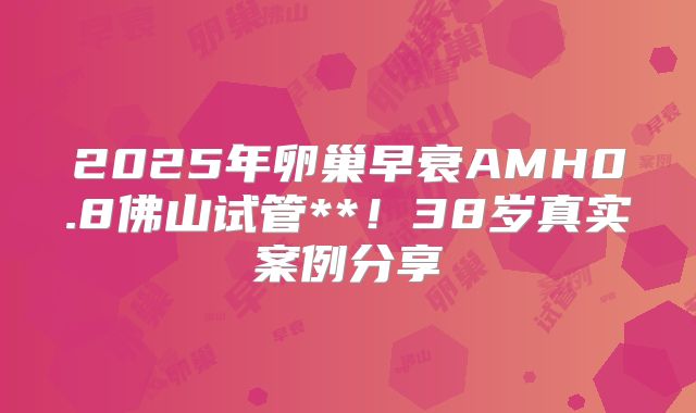 2025年卵巢早衰AMH0.8佛山试管**！38岁真实案例分享