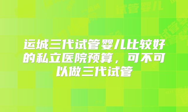 运城三代试管婴儿比较好的私立医院预算，可不可以做三代试管