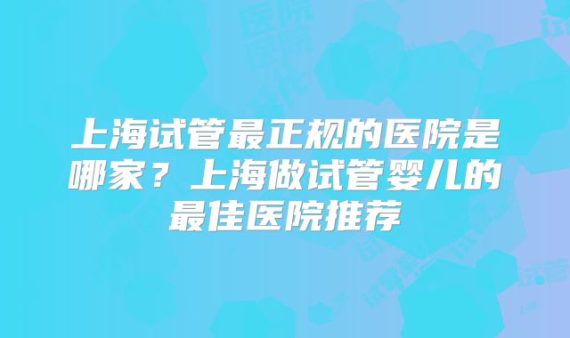 上海试管最正规的医院是哪家？上海做试管婴儿的最佳医院推荐