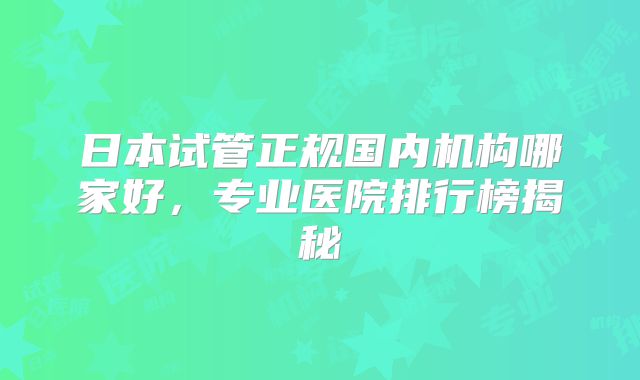日本试管正规国内机构哪家好,专业医院排行榜揭秘