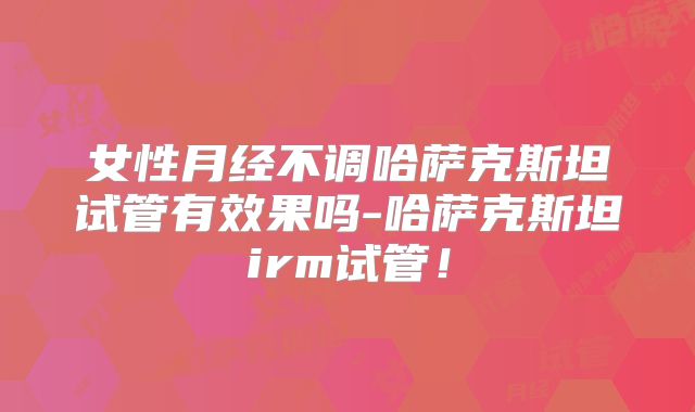 女性月经不调哈萨克斯坦试管有效果吗-哈萨克斯坦irm试管！