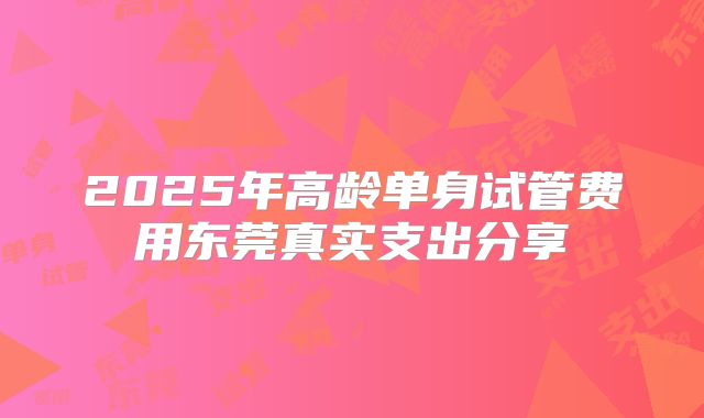 2025年高龄单身试管费用东莞真实支出分享