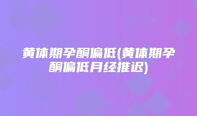 黄体期孕酮偏低(黄体期孕酮偏低月经推迟)