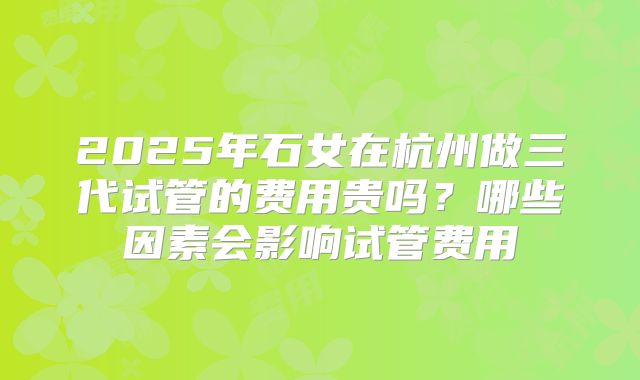 2025年石女在杭州做三代试管的费用贵吗？哪些因素会影响试管费用