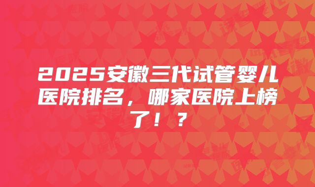 2025安徽三代试管婴儿医院排名，哪家医院上榜了！？