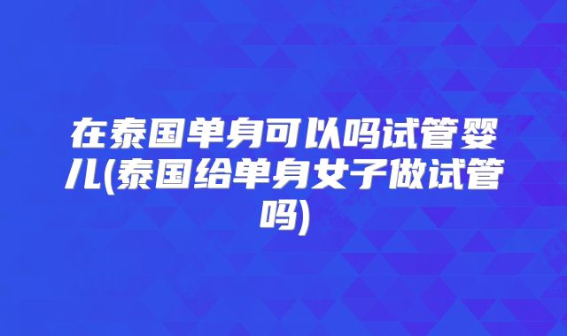 在泰国单身可以吗试管婴儿(泰国给单身女子做试管吗)