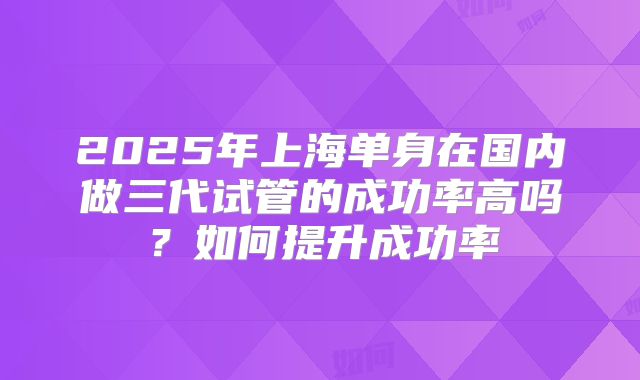 2025年上海单身在国内做三代试管的成功率高吗？如何提升成功率