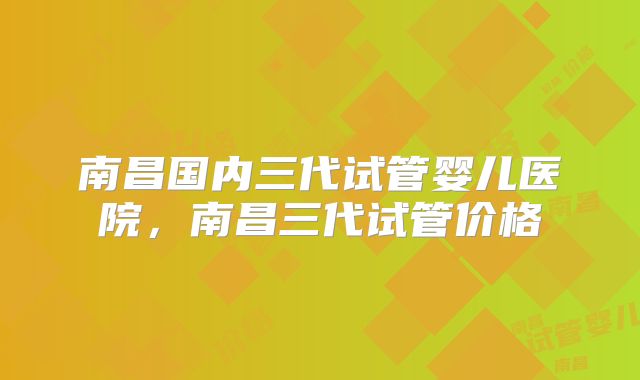 南昌国内三代试管婴儿医院，南昌三代试管价格