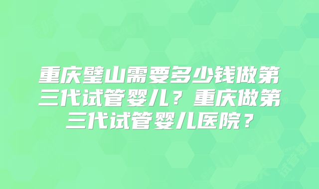 重庆璧山需要多少钱做第三代试管婴儿？重庆做第三代试管婴儿医院？