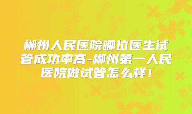 郴州人民医院哪位医生试管成功率高-郴州第一人民医院做试管怎么样！