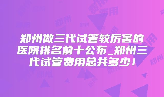 郑州做三代试管较厉害的医院排名前十公布_郑州三代试管费用总共多少！