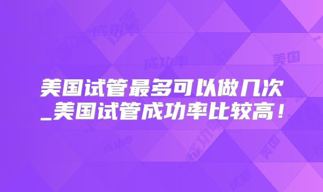 美国试管最多可以做几次_美国试管成功率比较高！