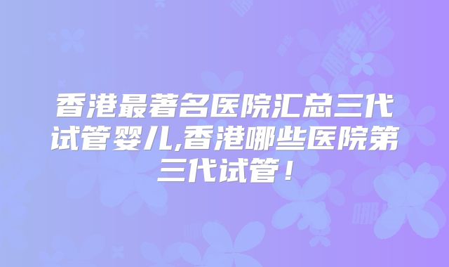香港最著名医院汇总三代试管婴儿,香港哪些医院第三代试管！