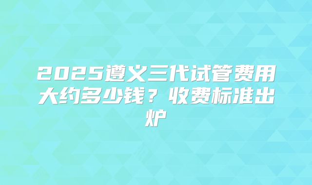 2025遵义三代试管费用大约多少钱?收费标准出炉
