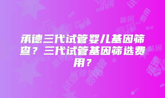 承德三代试管婴儿基因筛查？三代试管基因筛选费用？