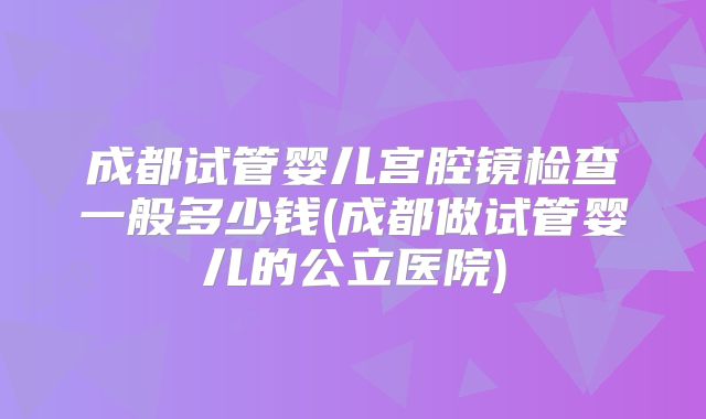 成都试管婴儿宫腔镜检查一般多少钱(成都做试管婴儿的公立医院)