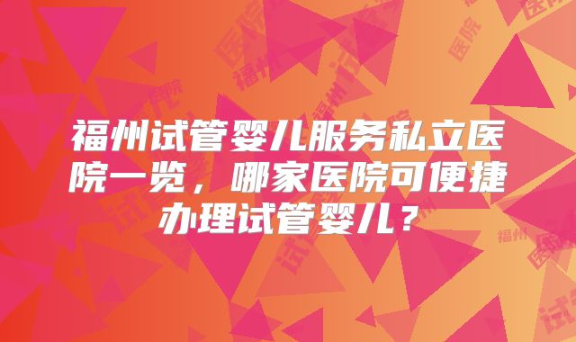 福州试管婴儿服务私立医院一览，哪家医院可便捷办理试管婴儿？