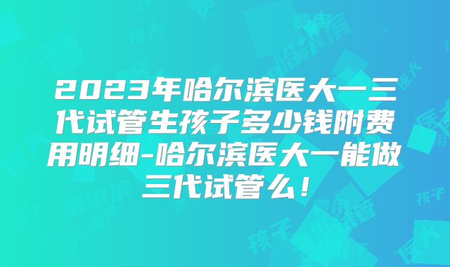 2023年哈尔滨医大一三代试管生孩子多少钱附费用明细-哈尔滨医大一能做三代试管么!
