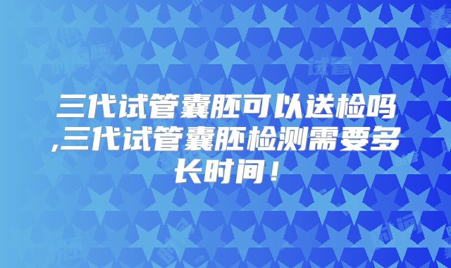 三代试管囊胚可以送检吗,三代试管囊胚检测需要多长时间！