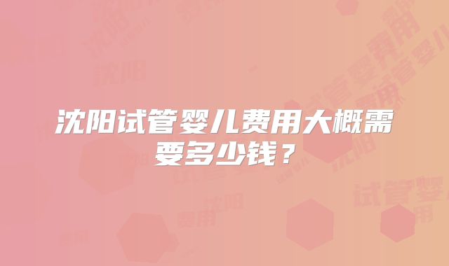 沈阳试管婴儿费用大概需要多少钱？
