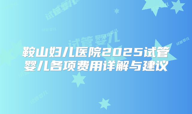 鞍山妇儿医院2025试管婴儿各项费用详解与建议
