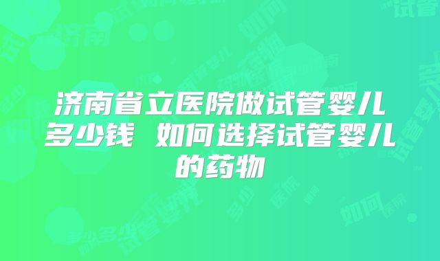济南省立医院做试管婴儿多少钱 如何选择试管婴儿的药物