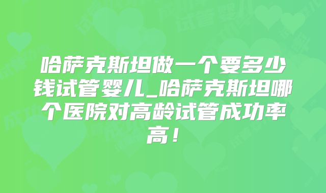 哈萨克斯坦做一个要多少钱试管婴儿_哈萨克斯坦哪个医院对高龄试管成功率高!