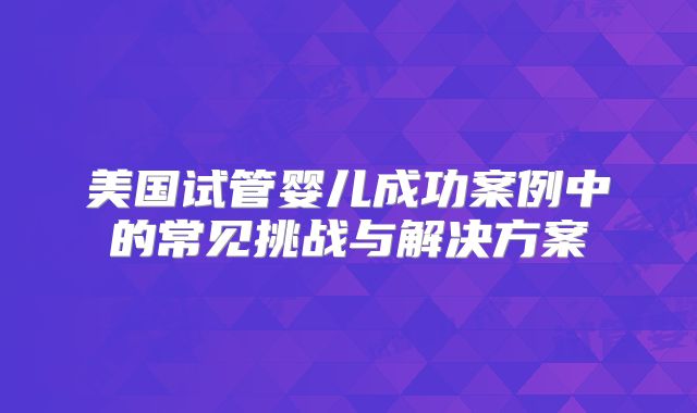 美国试管婴儿成功案例中的常见挑战与解决方案