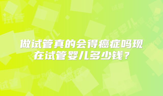 做试管真的会得癌症吗现在试管婴儿多少钱？