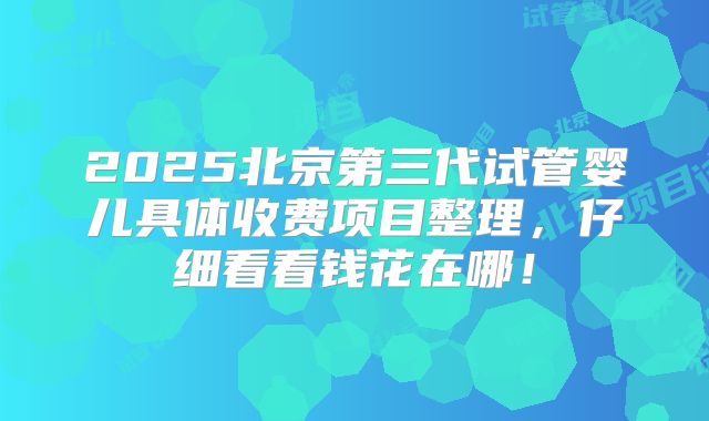 2025北京第三代试管婴儿具体收费项目整理，仔细看看钱花在哪！