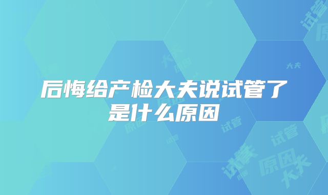 后悔给产检大夫说试管了是什么原因