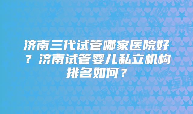济南三代试管哪家医院好?济南试管婴儿私立机构排名如何?