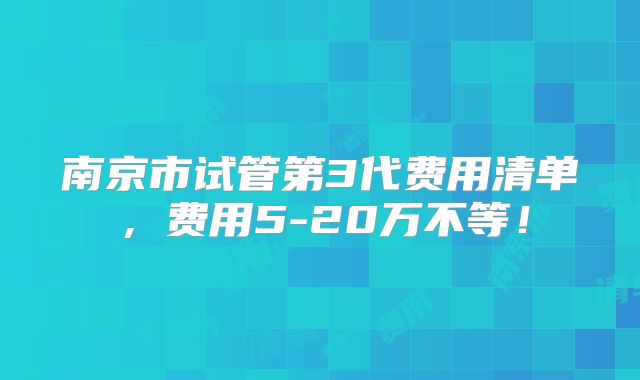 南京市试管第3代费用清单，费用5-20万不等！