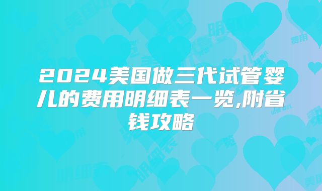 2024美国做三代试管婴儿的费用明细表一览,附省钱攻略