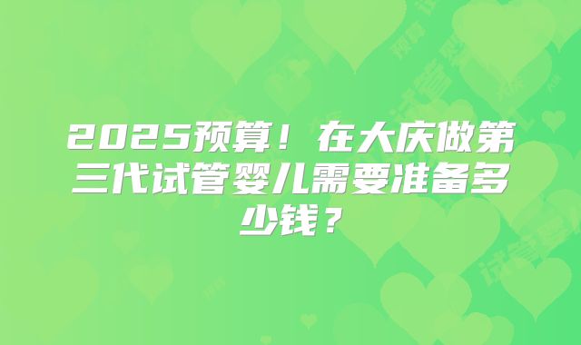 2025预算！在大庆做第三代试管婴儿需要准备多少钱？