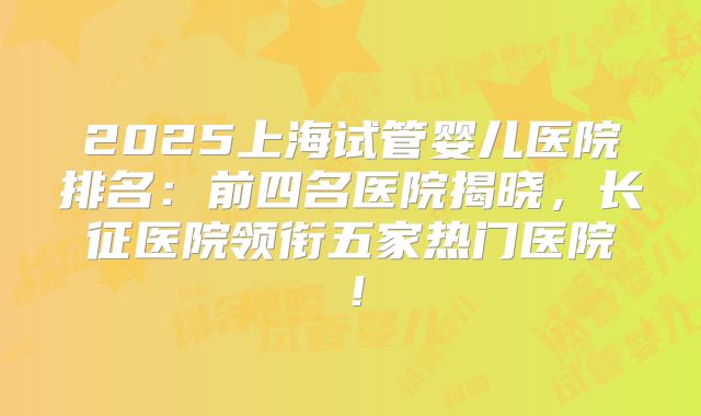 2025上海试管婴儿医院排名：前四名医院揭晓，长征医院领衔五家热门医院！
