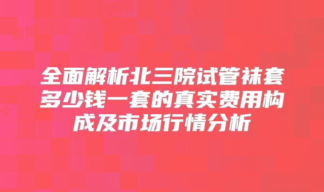 全面解析北三院试管袜套多少钱一套的真实费用构成及市场行情分析