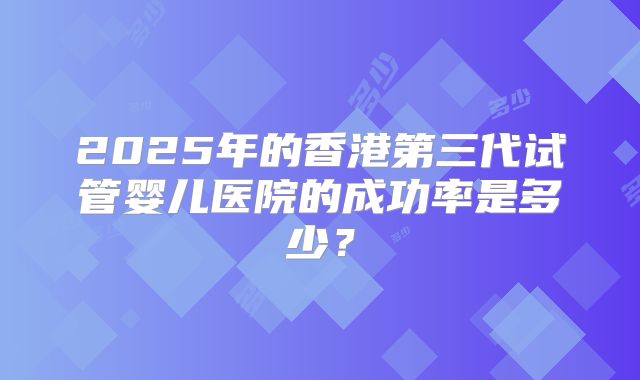 2025年的香港第三代试管婴儿医院的成功率是多少？