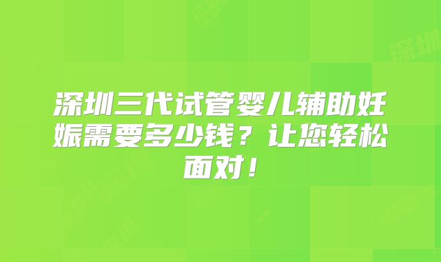 深圳三代试管婴儿辅助妊娠需要多少钱?让您轻松面对!