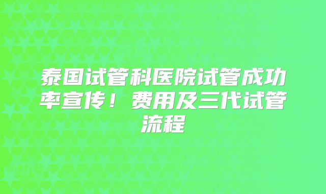 泰国试管科医院试管成功率宣传！费用及三代试管流程