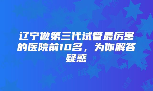 辽宁做第三代试管最厉害的医院前10名，为你解答疑惑