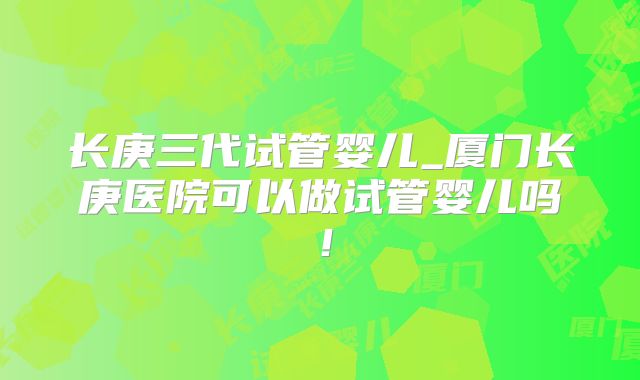 长庚三代试管婴儿_厦门长庚医院可以做试管婴儿吗!