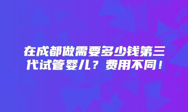 在成都做需要多少钱第三代试管婴儿？费用不同！