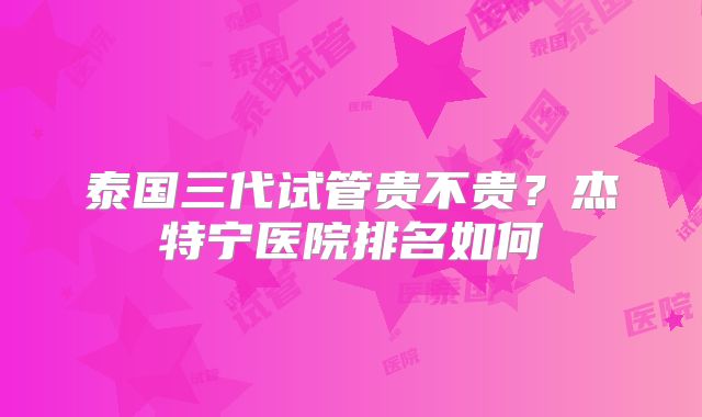泰国三代试管贵不贵？杰特宁医院排名如何