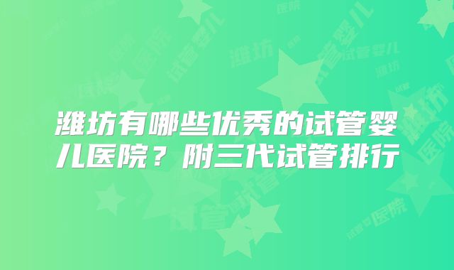 潍坊有哪些优秀的试管婴儿医院？附三代试管排行