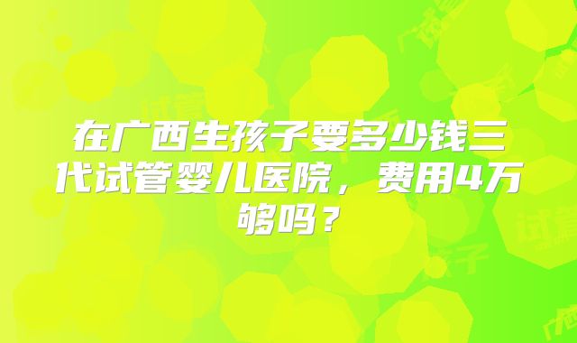 在广西生孩子要多少钱三代试管婴儿医院，费用4万够吗？