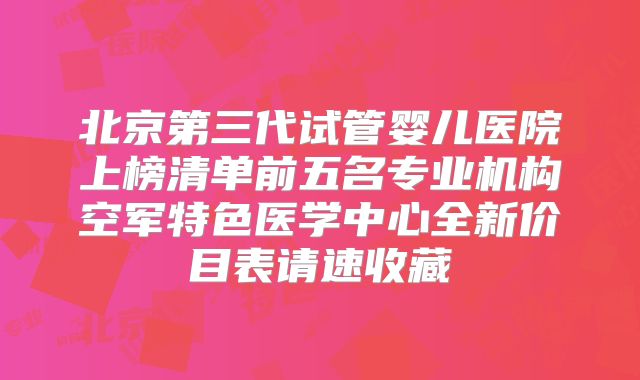 北京第三代试管婴儿医院上榜清单前五名专业机构空军特色医学中心全新价目表请速收藏