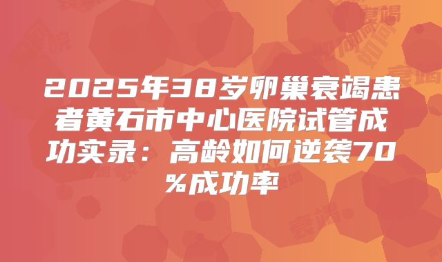 2025年38岁卵巢衰竭患者黄石市中心医院试管成功实录：高龄如何逆袭70%成功率