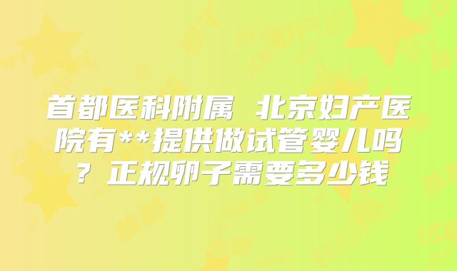 首都医科附属 北京妇产医院有**提供做试管婴儿吗?正规卵子需要多少钱