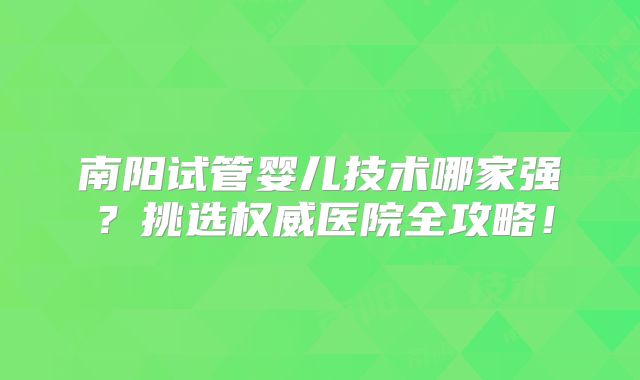 南阳试管婴儿技术哪家强？挑选权威医院全攻略！